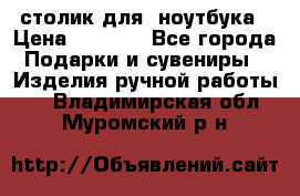 столик для  ноутбука › Цена ­ 1 200 - Все города Подарки и сувениры » Изделия ручной работы   . Владимирская обл.,Муромский р-н